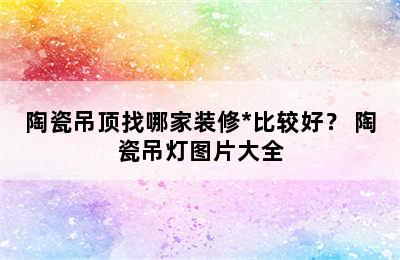 陶瓷吊顶找哪家装修*比较好？ 陶瓷吊灯图片大全